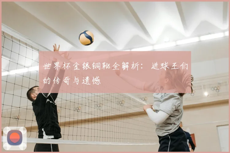 世界杯金银铜靴全解析:进球王们的传奇与遗憾