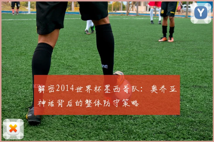 解密2014世界杯墨西哥队：奥乔亚神话背后的整体防守策略