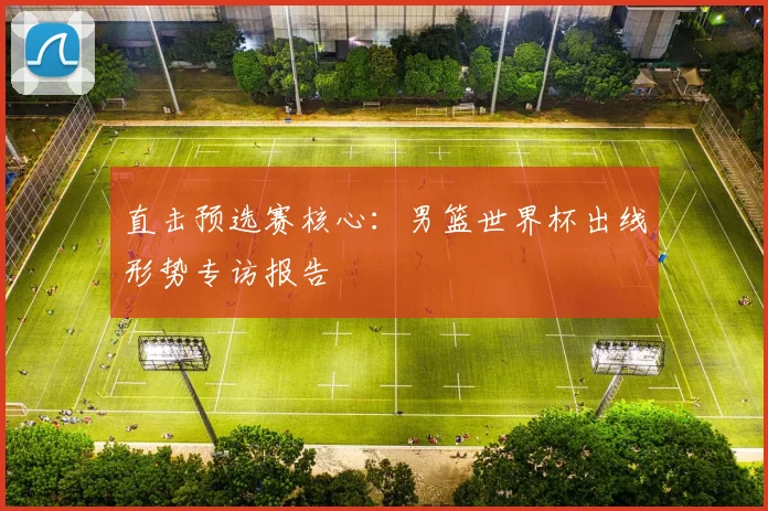 直击预选赛核心:男篮世界杯出线形势专访报告