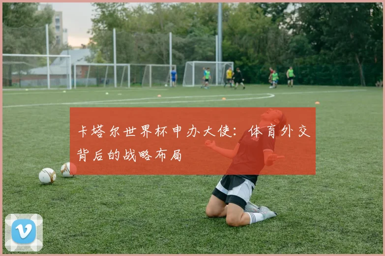 卡塔尔世界杯申办大使：体育外交背后的战略布局