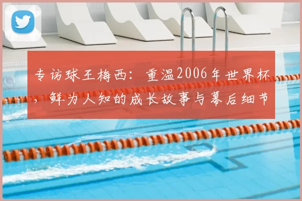 专访球王梅西:重温2006年世界杯,鲜为人知的成长故事与幕后细节