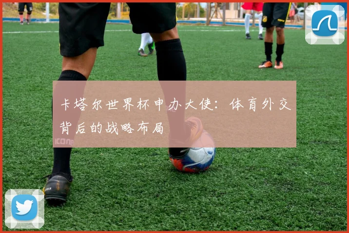 卡塔尔世界杯申办大使：体育外交背后的战略布局