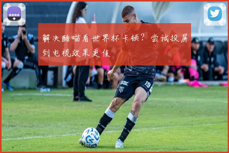 解决酷喵看世界杯卡顿？尝试投屏到电视效果更佳