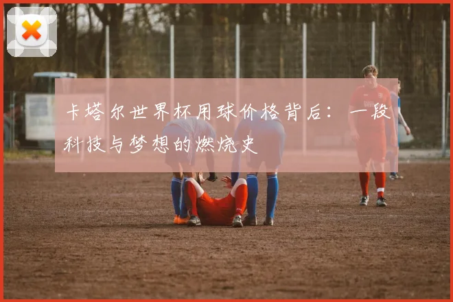 卡塔尔世界杯用球价格背后：一段科技与梦想的燃烧史