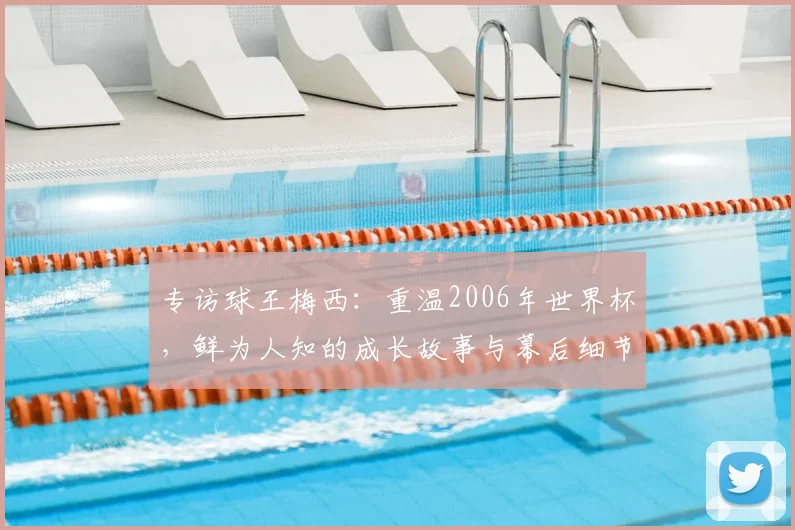 专访球王梅西:重温2006年世界杯,鲜为人知的成长故事与幕后细节