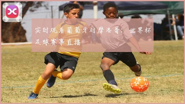 实时观看葡萄牙对摩洛哥：世界杯足球赛事直播